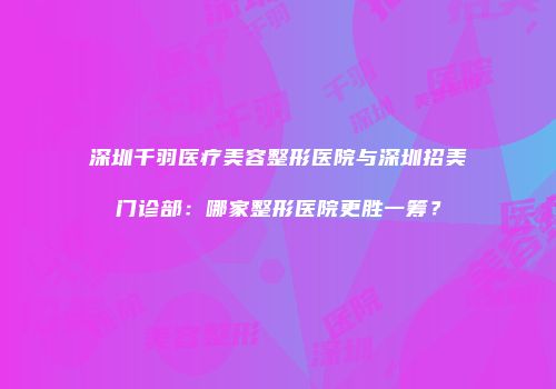 深圳千羽医疗美容整形医院与深圳招美门诊部：哪家整形医院更胜一筹？