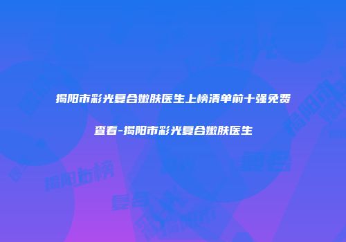 揭阳市彩光复合嫩肤医生上榜清单前十强免费查看-揭阳市彩光复合嫩肤医生