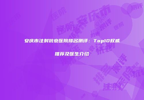 安庆市注射抗衰医院排名测评：Top10权威推荐及医生介绍