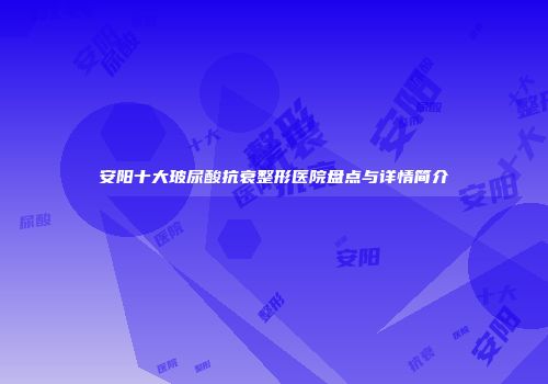 安阳十大玻尿酸抗衰整形医院盘点与详情简介