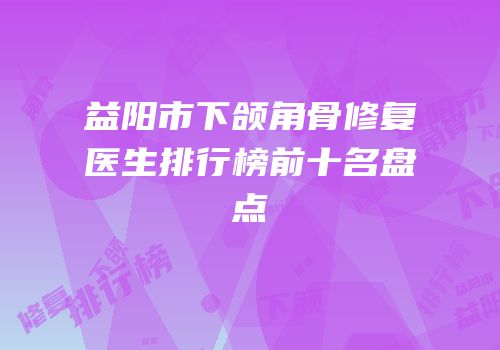 益阳市下颌角骨修复医生排行榜前十名盘点