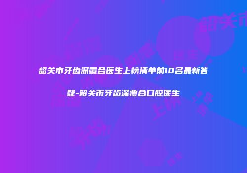 韶关市牙齿深覆合医生上榜清单前10名最新答疑-韶关市牙齿深覆合口腔医生