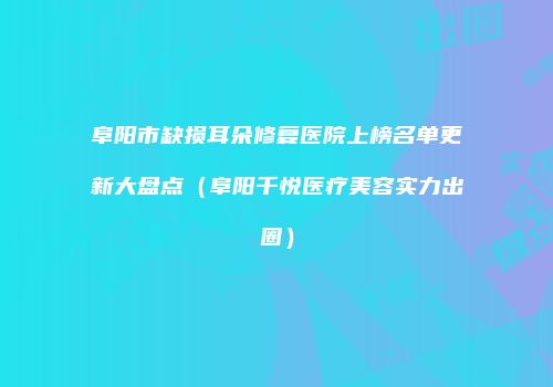 阜阳市缺损耳朵修复医院上榜名单更新大盘点（阜阳千悦医疗美容实力出圈）