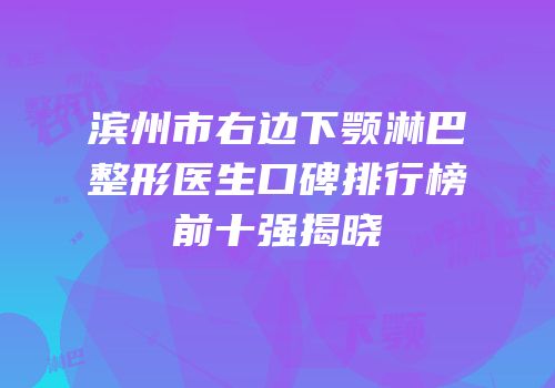 滨州市右边下颚淋巴整形医生口碑排行榜前十强揭晓