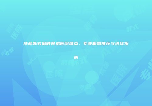 成都韩式磨颧骨术医院盘点：专业机构推荐与选择指南