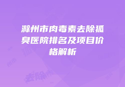 滁州市肉毒素去除狐臭医院排名及项目价格解析