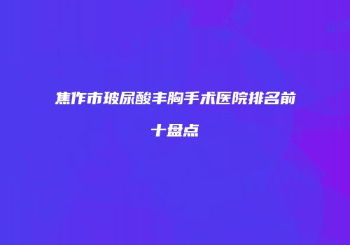 焦作市玻尿酸丰胸手术医院排名前十盘点