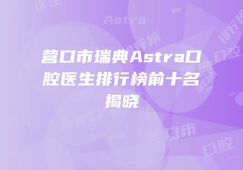 营口市瑞典Astra口腔医生排行榜前十名揭晓