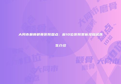 大同市磨骨颧骨医院盘点：前10位医院赏析及知名医生介绍