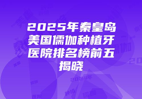 2025年秦皇岛美国儒伽种植牙医院排名榜前五揭晓