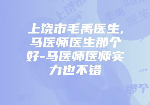 上饶市毛禹医生,马医师医生那个好-马医师医师实力也不错