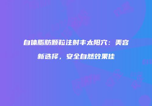 自体脂肪颗粒注射丰太阳穴：美容新选择，安全自然效果佳