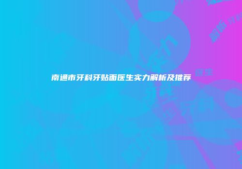 南通市牙科牙贴面医生实力解析及推荐