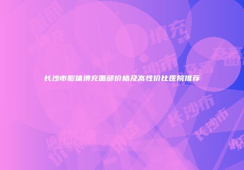长沙市膨体填充面部价格及高性价比医院推荐