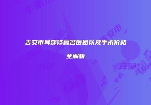 吉安市耳部修复名医团队及手术价格全解析