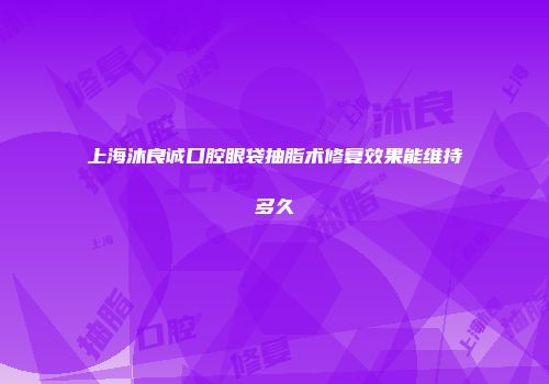 上海沐良诚口腔眼袋抽脂术修复效果能维持多久