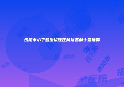 贵阳市水平智齿拔除医院排名前十强推荐