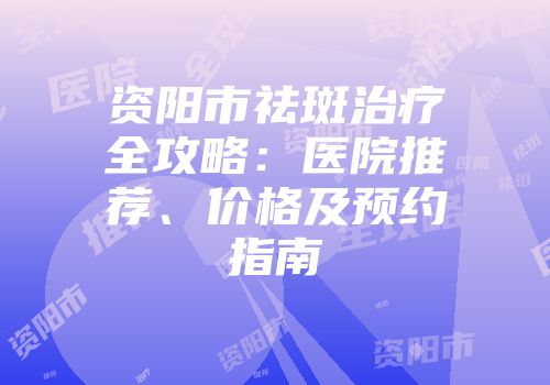 资阳市祛斑治疗全攻略：医院推荐、价格及预约指南