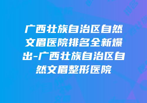 广西壮族自治区自然文眉医院排名全新爆出-广西壮族自治区自然文眉整形医院