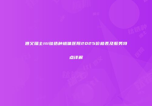 遵义瑞士iti钛锆种植体医院2025价格表及服务特点详解