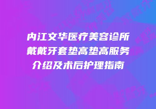 内江文华医疗美容诊所戴戴牙套垫高垫高服务介绍及术后护理指南