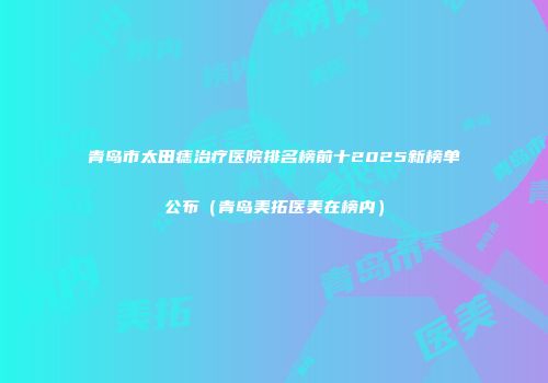 青岛市太田痣治疗医院排名榜前十2025新榜单公布（青岛美拓医美在榜内）