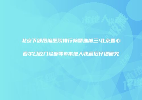 北京下颌后缩医院排行榜精选前三!北京壹心西尔口腔门诊部等@本地人收藏后仔细研究