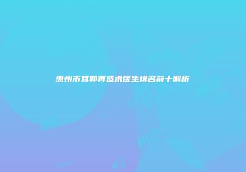 惠州市耳郭再造术医生排名前十解析