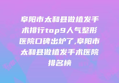 阜阳市太和县做植发手术排行top9人气整形医院口碑出炉了,阜阳市太和县做植发手术医院排名榜