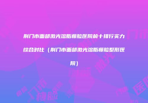 荆门市面部激光溶脂瘦脸医院前十排行实力综合对比（荆门市面部激光溶脂瘦脸整形医院）