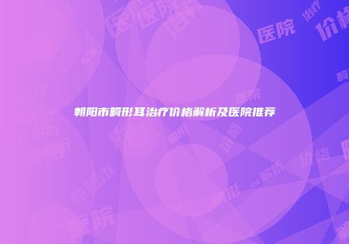 朝阳市畸形耳治疗价格解析及医院推荐