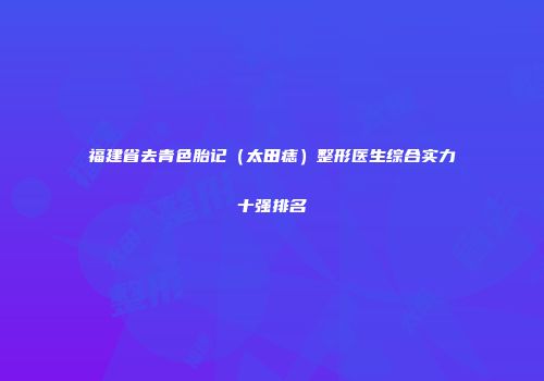 福建省去青色胎记（太田痣）整形医生综合实力十强排名