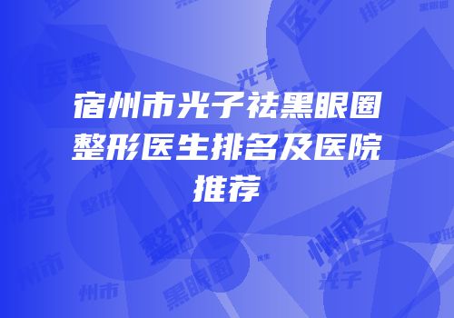 宿州市光子祛黑眼圈整形医生排名及医院推荐
