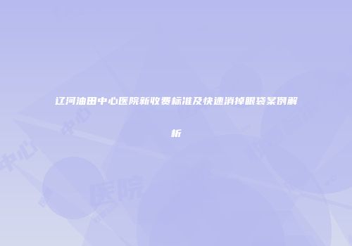 辽河油田中心医院新收费标准及快速消掉眼袋案例解析