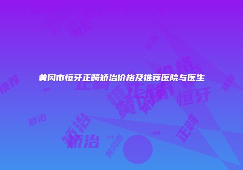 黄冈市恒牙正畸矫治价格及推荐医院与医生