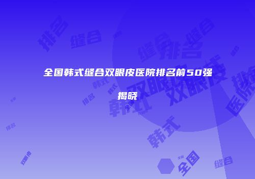 全国韩式缝合双眼皮医院排名前50强揭晓