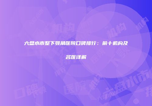六盘水市整下颚角医院口碑排行：前十机构及名医详解
