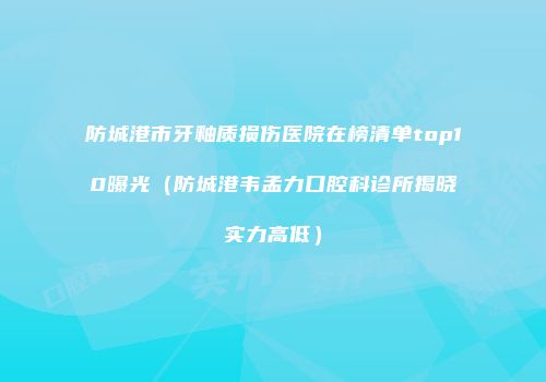 防城港市牙釉质损伤医院在榜清单top10曝光（防城港韦孟力口腔科诊所揭晓实力高低）
