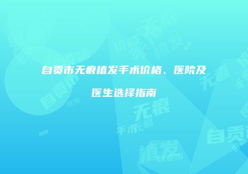 自贡市无痕植发手术价格、医院及医生选择指南