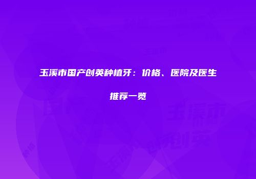 玉溪市国产创英种植牙：价格、医院及医生推荐一览