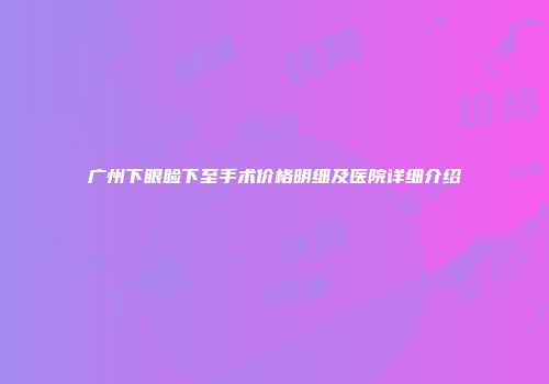 广州下眼睑下至手术价格明细及医院详细介绍