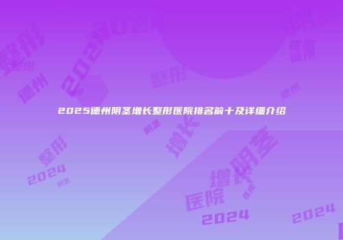 2025德州阴茎增长整形医院排名前十及详细介绍