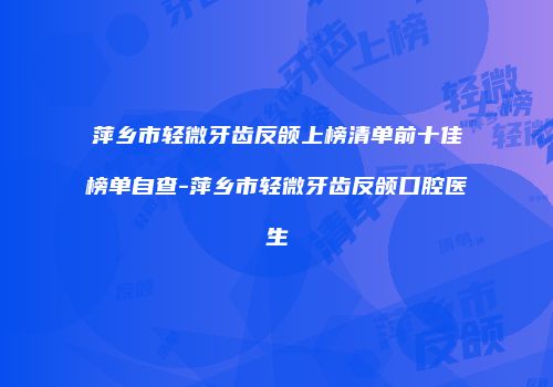 萍乡市轻微牙齿反颌上榜清单前十佳榜单自查-萍乡市轻微牙齿反颌口腔医生