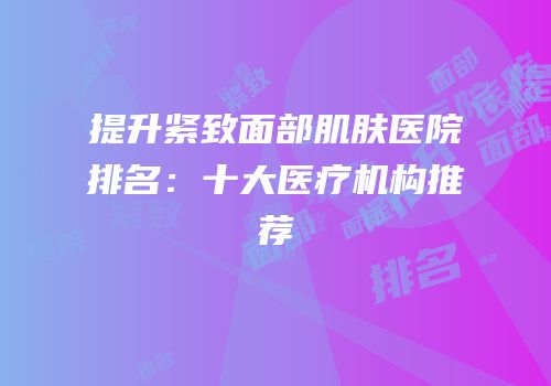 提升紧致面部肌肤医院排名：十大医疗机构推荐