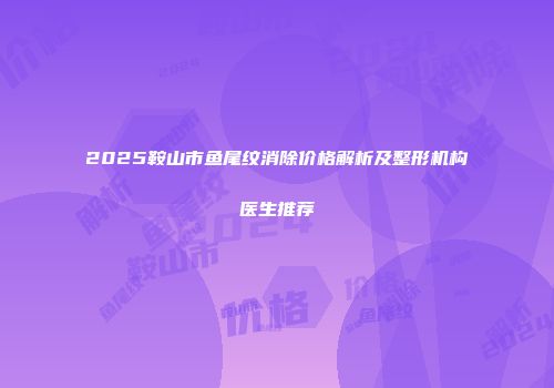 2025鞍山市鱼尾纹消除价格解析及整形机构医生推荐