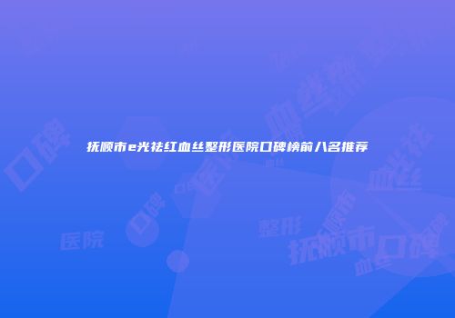 抚顺市e光祛红血丝整形医院口碑榜前八名推荐