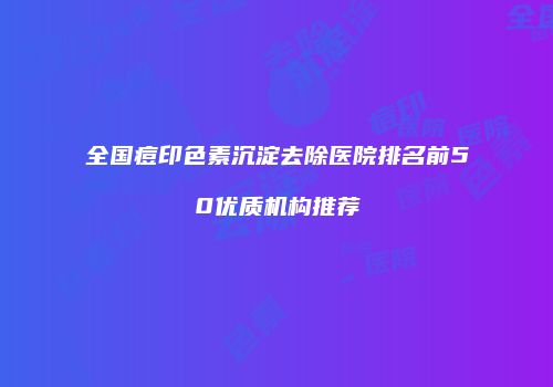 全国痘印色素沉淀去除医院排名前50优质机构推荐