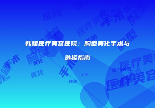 韩啸医疗美容医院：胸型美化手术与选择指南
