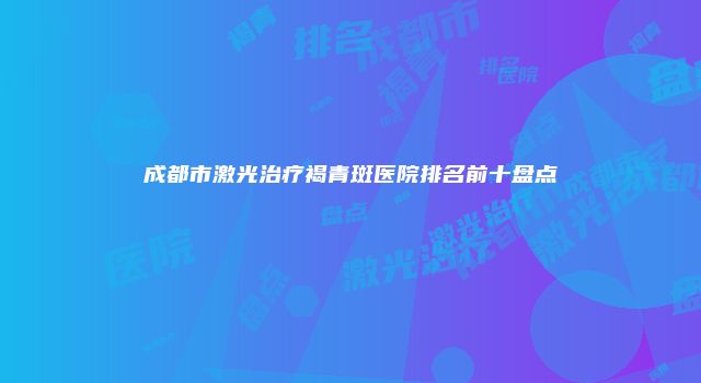 成都市激光治疗褐青斑医院排名前十盘点