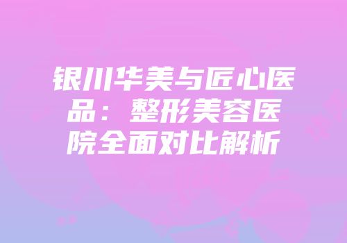 银川华美与匠心医品：整形美容医院全面对比解析
